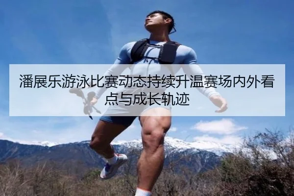 潘展乐游泳比赛动态持续升温赛场内外看点与成长轨迹